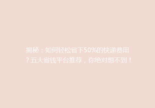揭秘：如何轻松省下50%的快递费用？五大省钱平台推荐，你绝对想不到！