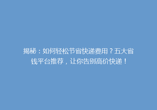 揭秘：如何轻松节省快递费用？五大省钱平台推荐，让你告别高价快递！