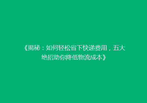《揭秘：如何轻松省下快递费用，五大绝招助你降低物流成本》