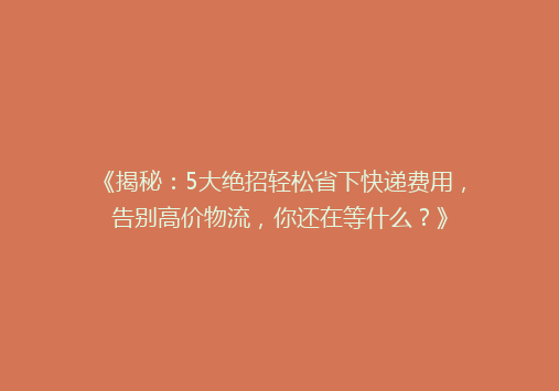 《揭秘：5大绝招轻松省下快递费用，告别高价物流，你还在等什么？》