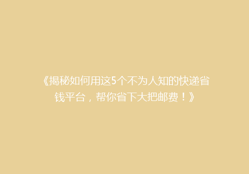 《揭秘如何用这5个不为人知的快递省钱平台，帮你省下大把邮费！》