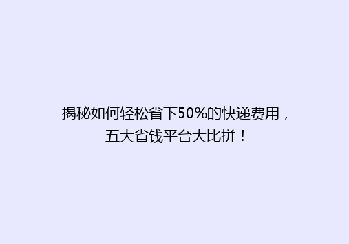 揭秘如何轻松省下50%的快递费用，五大省钱平台大比拼！