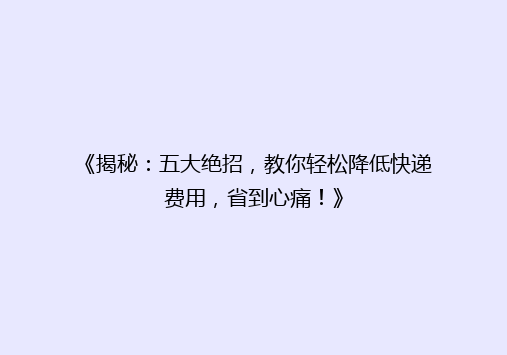《揭秘：五大绝招，教你轻松降低快递费用，省到心痛！》