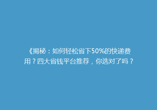 《揭秘：如何轻松省下50%的快递费用？四大省钱平台推荐，你选对了吗？》