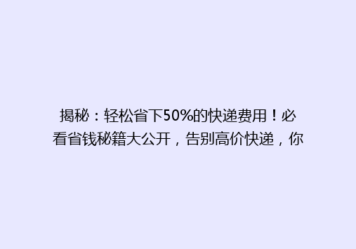 揭秘：轻松省下50%的快递费用！必看省钱秘籍大公开，告别高价快递，你也能成为快递达人！