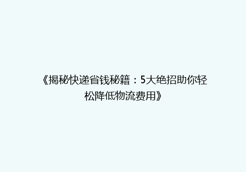 《揭秘快递省钱秘籍：5大绝招助你轻松降低物流费用》