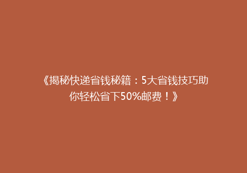 《揭秘快递省钱秘籍：5大省钱技巧助你轻松省下50%邮费！》