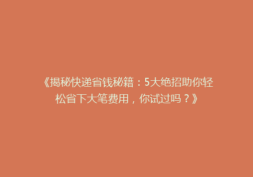 《揭秘快递省钱秘籍：5大绝招助你轻松省下大笔费用，你试过吗？》