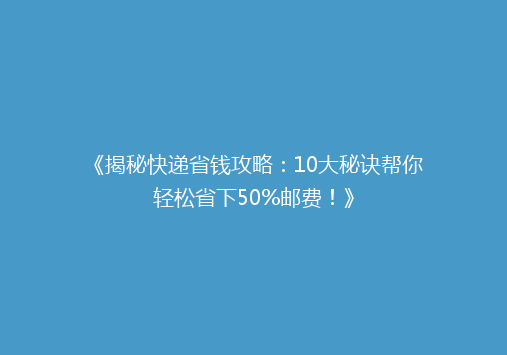 《揭秘快递省钱攻略：10大秘诀帮你轻松省下50%邮费！》