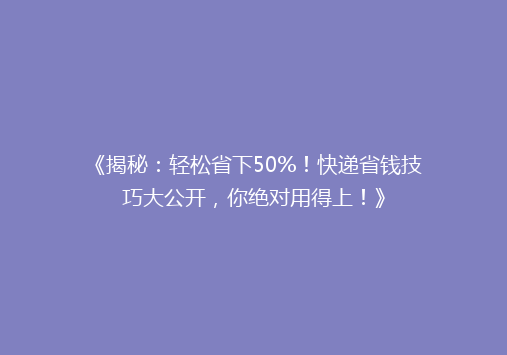 《揭秘：轻松省下50%！快递省钱技巧大公开，你绝对用得上！》