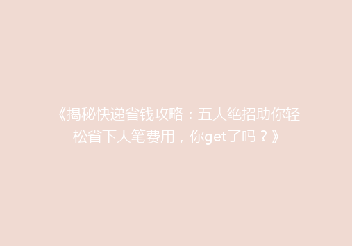 《揭秘快递省钱攻略：五大绝招助你轻松省下大笔费用，你get了吗？》