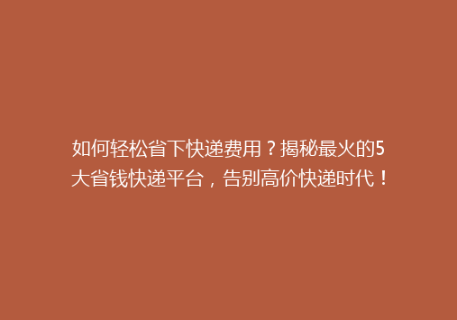 如何轻松省下快递费用？揭秘最火的5大省钱快递平台，告别高价快递时代！