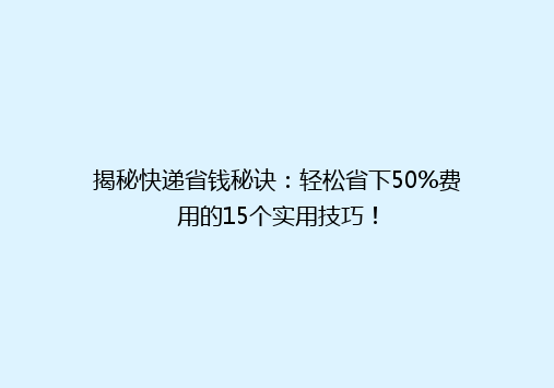 揭秘快递省钱秘诀：轻松省下50%费用的15个实用技巧！