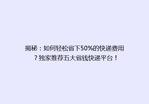 揭秘：如何轻松省下50%的快递费用？独家推荐五大省钱快递平台！
