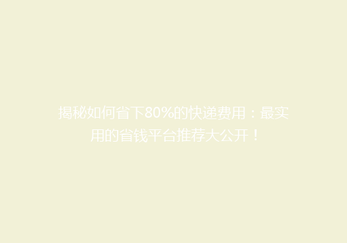 揭秘如何省下80%的快递费用：最实用的省钱平台推荐大公开！
