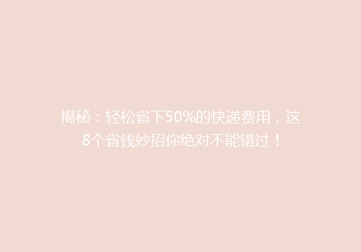 揭秘：轻松省下50%的快递费用，这8个省钱妙招你绝对不能错过！