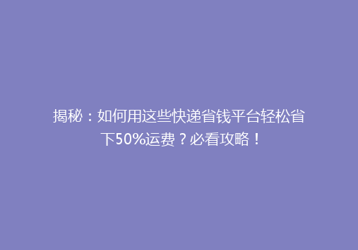 揭秘：如何用这些快递省钱平台轻松省下50%运费？必看攻略！