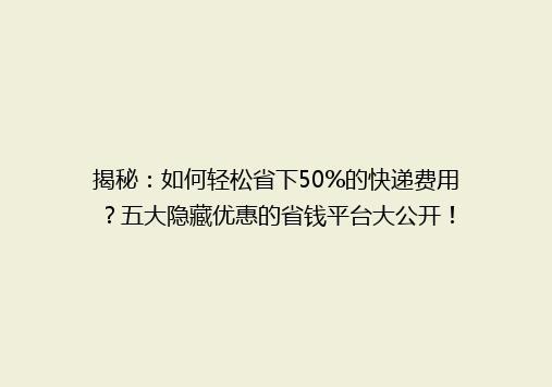 揭秘：如何轻松省下50%的快递费用？五大隐藏优惠的省钱平台大公开！