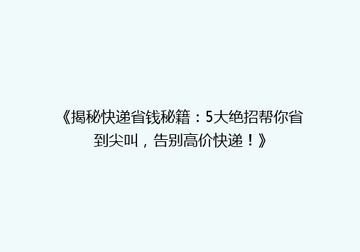 《揭秘快递省钱秘籍：5大绝招帮你省到尖叫，告别高价快递！》