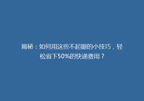 揭秘：如何用这些不起眼的小技巧，轻松省下50%的快递费用？