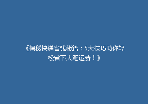 《揭秘快递省钱秘籍：5大技巧助你轻松省下大笔运费！》