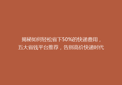 揭秘如何轻松省下50%的快递费用，五大省钱平台推荐，告别高价快递时代！