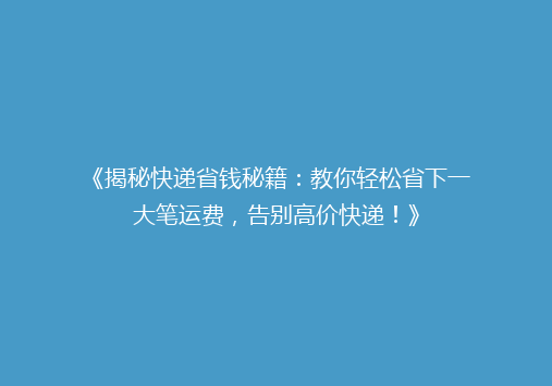 《揭秘快递省钱秘籍：教你轻松省下一大笔运费，告别高价快递！》