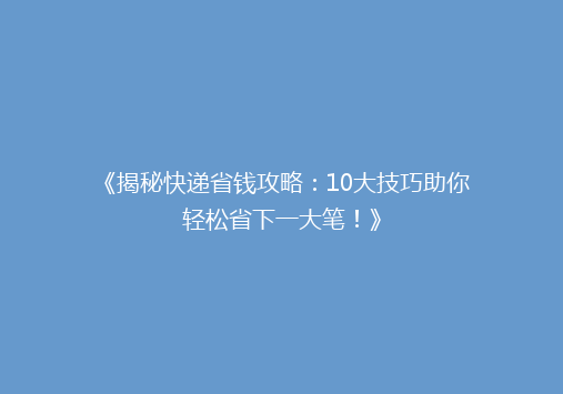 《揭秘快递省钱攻略：10大技巧助你轻松省下一大笔！》