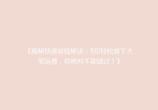 《揭秘快递省钱秘诀：5招轻松省下大笔运费，你绝对不能错过！》