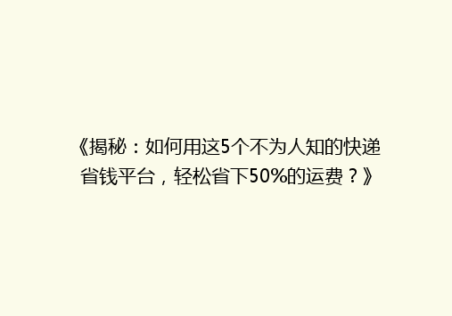 《揭秘：如何用这5个不为人知的快递省钱平台，轻松省下50%的运费？》