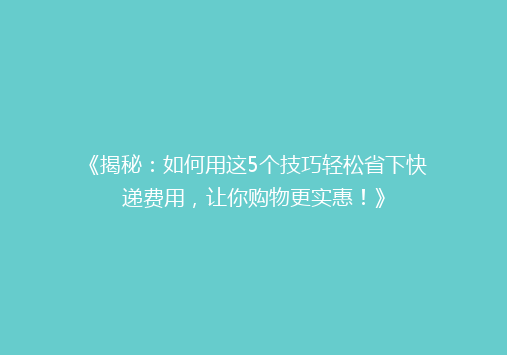 《揭秘：如何用这5个技巧轻松省下快递费用，让你购物更实惠！》