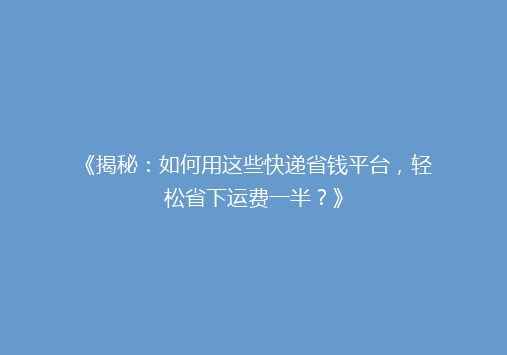《揭秘：如何用这些快递省钱平台，轻松省下运费一半？》