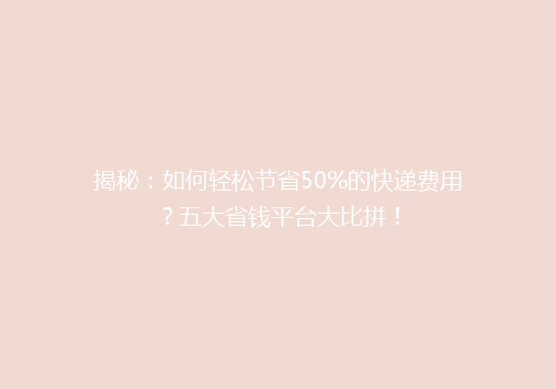 揭秘：如何轻松节省50%的快递费用？五大省钱平台大比拼！