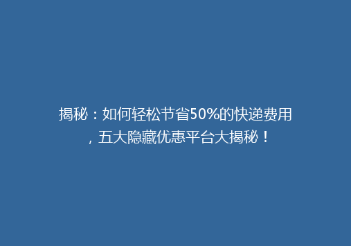 揭秘：如何轻松节省50%的快递费用，五大隐藏优惠平台大揭秘！