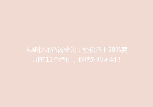 揭秘快递省钱秘诀：轻松省下50%费用的15个绝招，你绝对想不到！