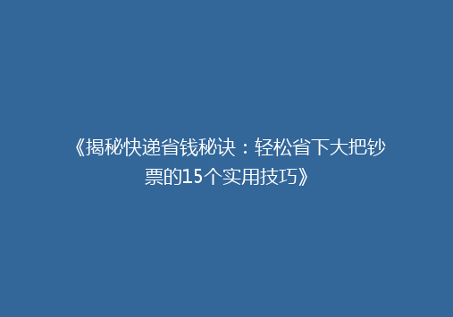 《揭秘快递省钱秘诀：轻松省下大把钞票的15个实用技巧》
