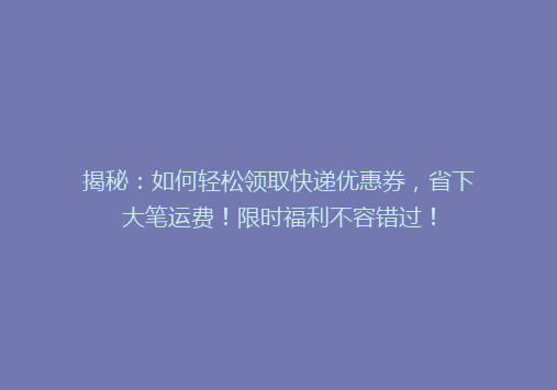 揭秘：如何轻松领取快递优惠券，省下大笔运费！限时福利不容错过！
