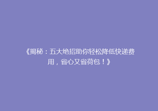 《揭秘：五大绝招助你轻松降低快递费用，省心又省荷包！》