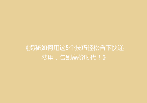 《揭秘如何用这5个技巧轻松省下快递费用，告别高价时代！》