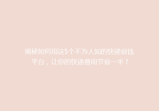 揭秘如何用这5个不为人知的快递省钱平台，让你的快递费用节省一半！