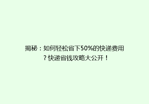 揭秘：如何轻松省下50%的快递费用？快递省钱攻略大公开！