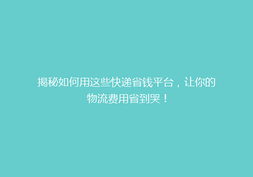 揭秘如何用这些快递省钱平台，让你的物流费用省到哭！