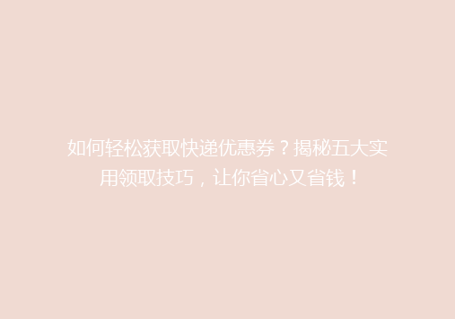 如何轻松获取快递优惠券？揭秘五大实用领取技巧，让你省心又省钱！