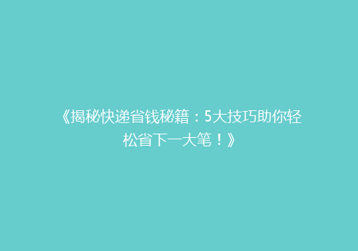 《揭秘快递省钱秘籍：5大技巧助你轻松省下一大笔！》