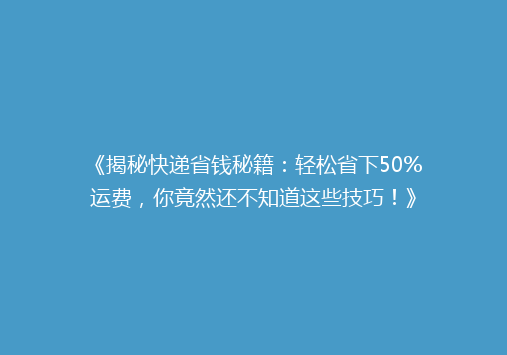 《揭秘快递省钱秘籍：轻松省下50%运费，你竟然还不知道这些技巧！》