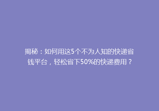 揭秘：如何用这5个不为人知的快递省钱平台，轻松省下50%的快递费用？