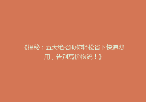 《揭秘：五大绝招助你轻松省下快递费用，告别高价物流！》