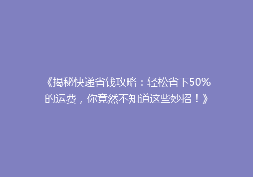 《揭秘快递省钱攻略：轻松省下50%的运费，你竟然不知道这些妙招！》