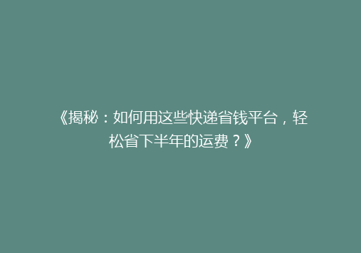 《揭秘：如何用这些快递省钱平台，轻松省下半年的运费？》