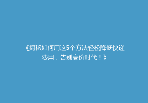 《揭秘如何用这5个方法轻松降低快递费用，告别高价时代！》